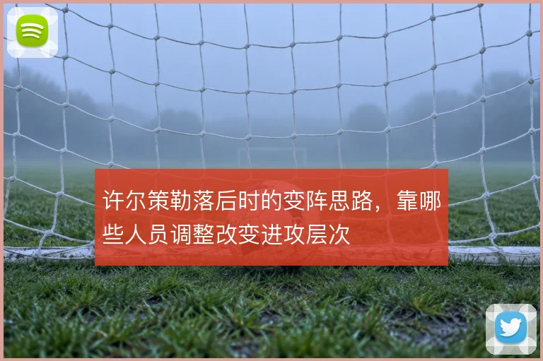 许尔策勒落后时的变阵思路，靠哪些人员调整改变进攻层次