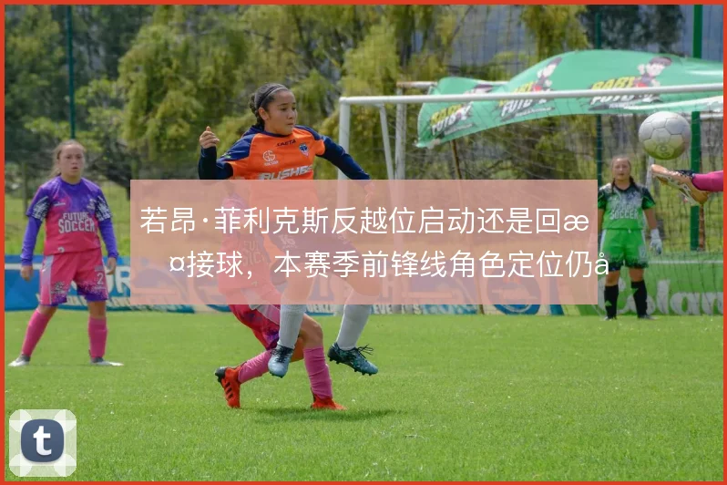 若昂·菲利克斯反越位启动还是回撤接球,本赛季前锋线角色定位仍在调整