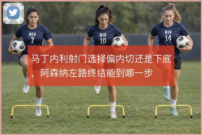 马丁内利射门选择偏内切还是下底,阿森纳左路终结能到哪一步