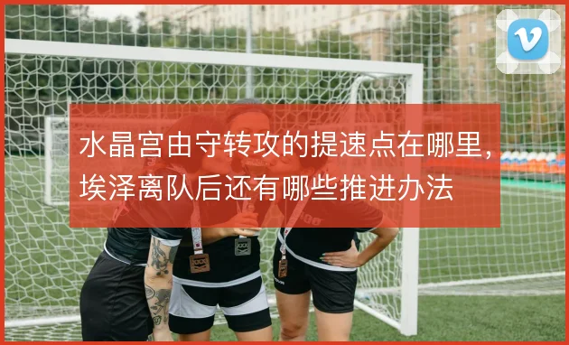 水晶宫由守转攻的提速点在哪里，埃泽离队后还有哪些推进办法