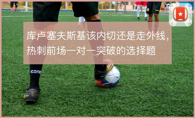 库卢塞夫斯基该内切还是走外线，热刺前场一对一突破的选择题