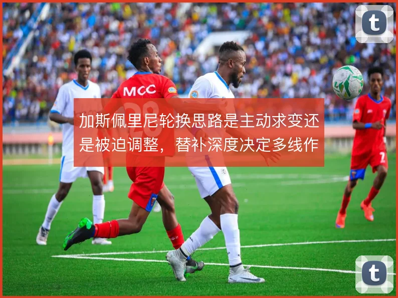 加斯佩里尼轮换思路是主动求变还是被迫调整,替补深度决定多线作战上限