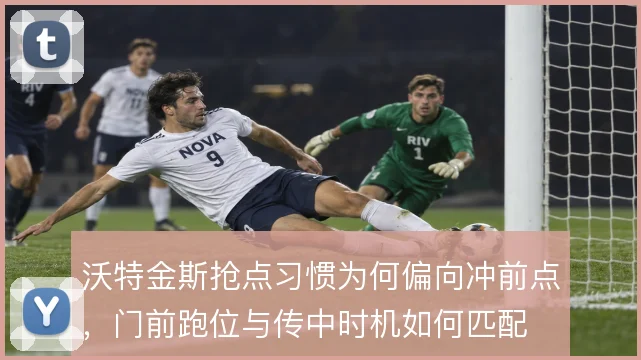 沃特金斯抢点习惯为何偏向冲前点,门前跑位与传中时机如何匹配