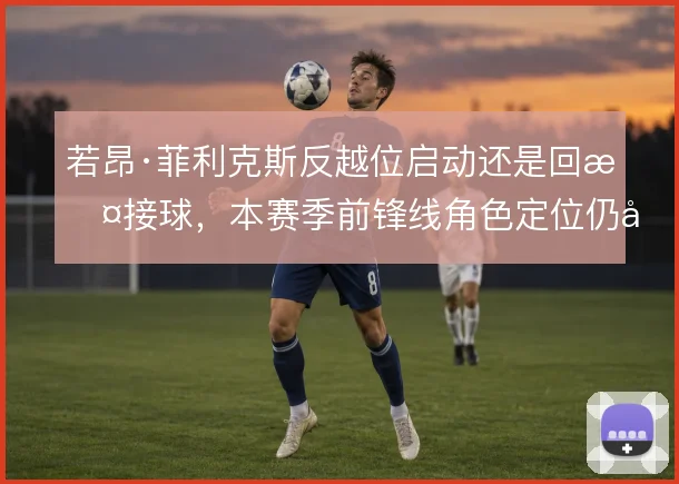 若昂·菲利克斯反越位启动还是回撤接球,本赛季前锋线角色定位仍在调整