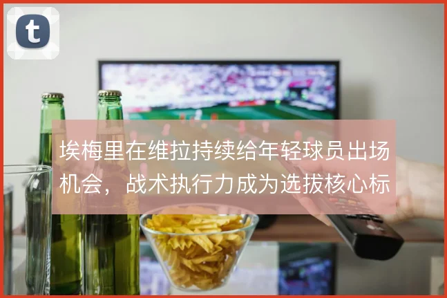 埃梅里在维拉持续给年轻球员出场机会，战术执行力成为选拔核心标准