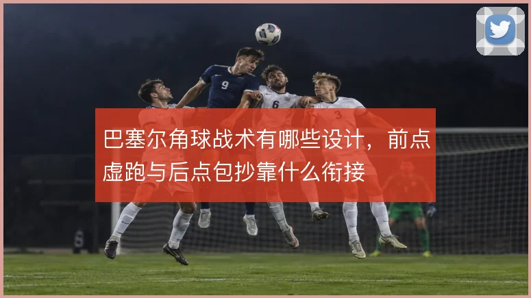 巴塞尔角球战术有哪些设计，前点虚跑与后点包抄靠什么衔接
