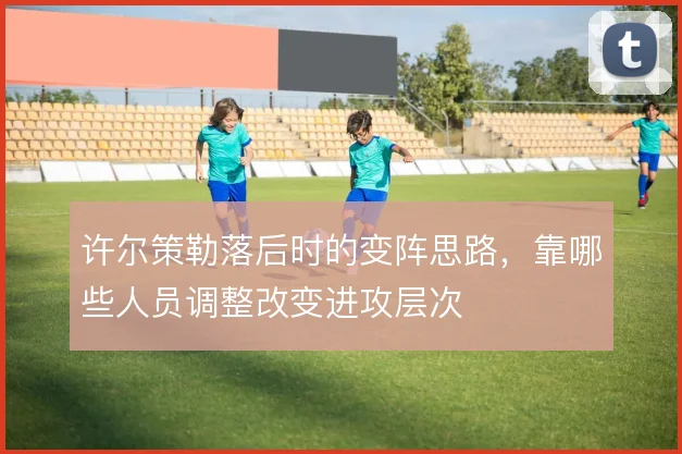 许尔策勒落后时的变阵思路，靠哪些人员调整改变进攻层次