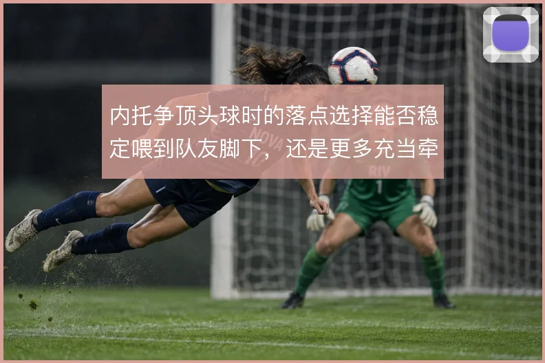 内托争顶头球时的落点选择能否稳定喂到队友脚下，还是更多充当牵制点