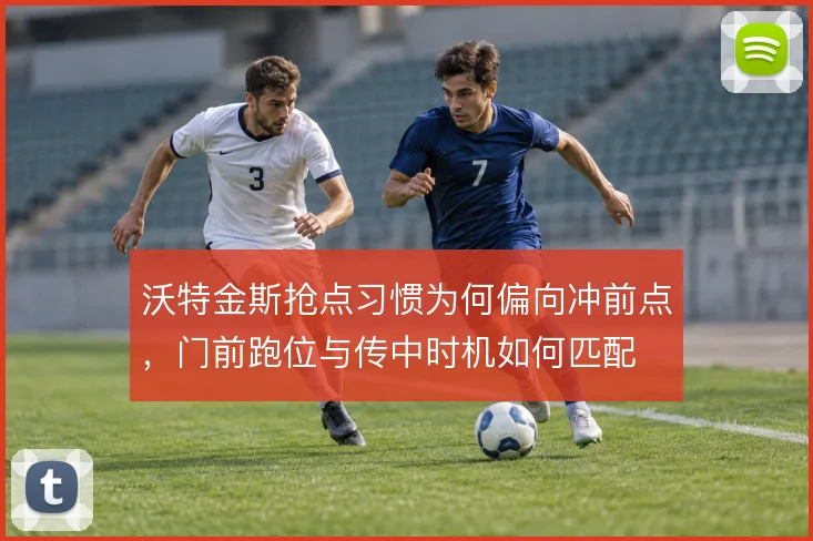 沃特金斯抢点习惯为何偏向冲前点，门前跑位与传中时机如何匹配