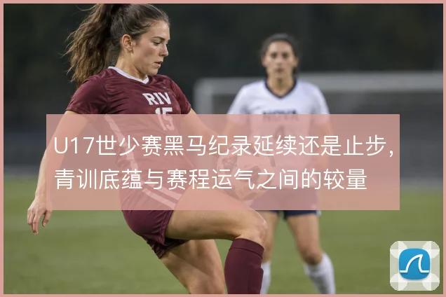 U17世少赛黑马纪录延续还是止步,青训底蕴与赛程运气之间的较量
