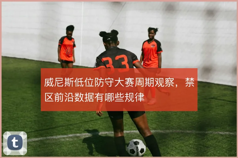威尼斯低位防守大赛周期观察，禁区前沿数据有哪些规律