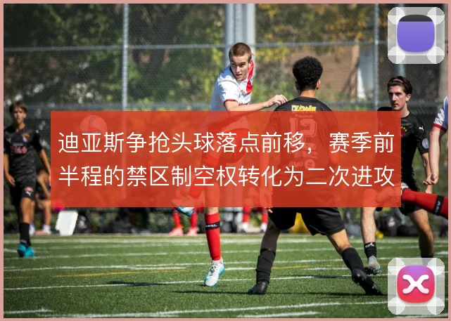 迪亚斯争抢头球落点前移，赛季前半程的禁区制空权转化为二次进攻机会