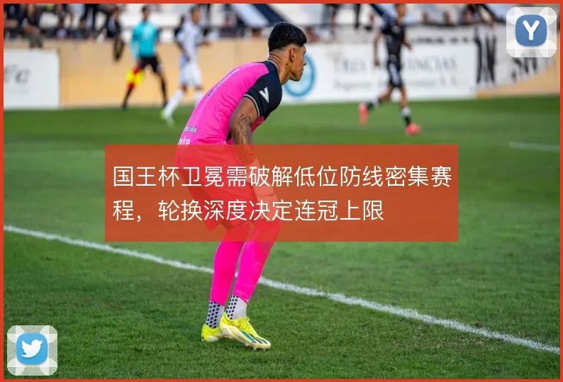 国王杯卫冕需破解低位防线密集赛程，轮换深度决定连冠上限
