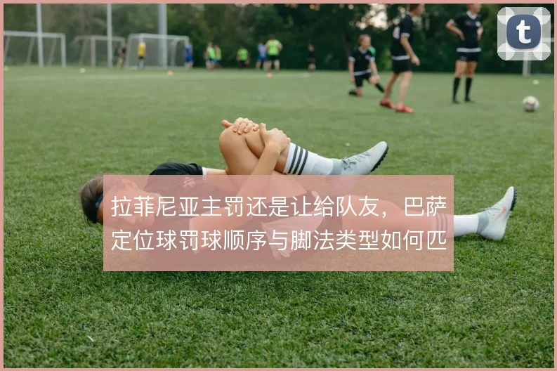 拉菲尼亚主罚还是让给队友，巴萨定位球罚球顺序与脚法类型如何匹配