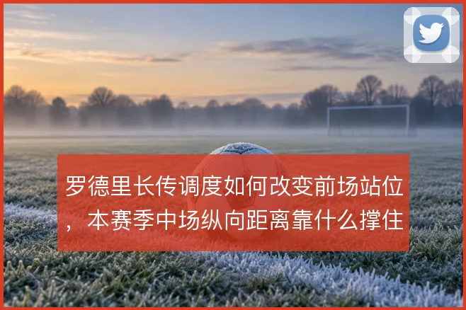 罗德里长传调度如何改变前场站位,本赛季中场纵向距离靠什么撑住