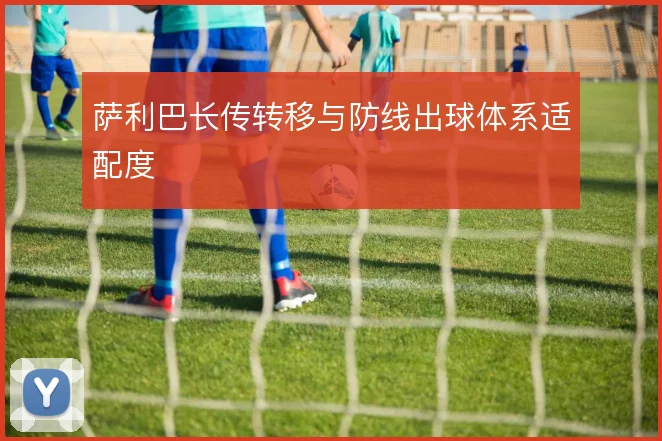 萨利巴长传转移与防线出球体系适配度